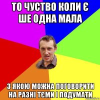 то чуство коли є ше одна мала з якою можна поговорити на разні тєми і подумати