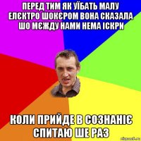 перед тим як уїбать малу елєктро шокєром вона сказала шо мєжду нами нема іскри коли прийде в сознаніє спитаю ше раз