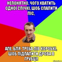 непонятно, чого хватить одної спічкі, шоб спалити ліс, але, бля, треба пів коробкі, шоб підпалити дрова в грубці!