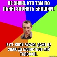 не знаю, хто там по пьяні звонить бившим. я от, коли бухаю, даже не знаю де валяється мій тєлєфон.