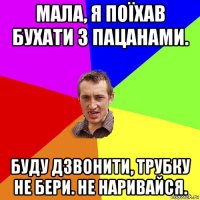 мала, я поїхав бухати з пацанами. буду дзвонити, трубку не бери. не наривайся.