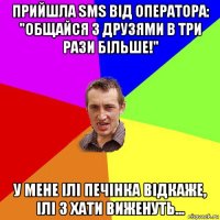 прийшла sms від оператора: "общайся з друзями в три рази більше!" у мене ілі печінка відкаже, ілі з хати виженуть...