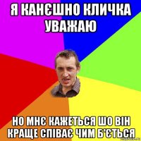 я канєшно кличка уважаю но мнє кажеться шо він краще співає чим б'ється