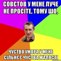 совєтов у мене луче не просіте, тому шо, чуство умора у мене сільнєє чуства жалості