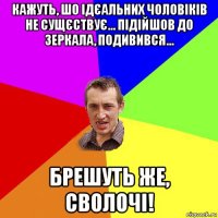 кажуть, шо ідєальних чоловіків не сущєствує... підійшов до зеркала, подивився... брешуть же, сволочі!