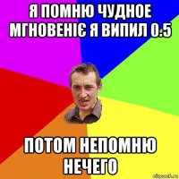 я помню чудное мгновеніє я випил 0.5 потом непомню нечего