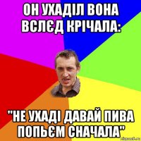 он ухаділ вона вслєд крічала: "не ухаді давай пива попьєм сначала"