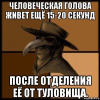 человеческая голова живет ещё 15-20 секунд после отделения её от туловища.