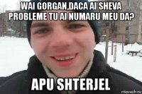 wai gorgan,daca ai sheva probleme tu ai numaru meu da? apu shterjel