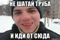 не шатай труба и иди от сюда