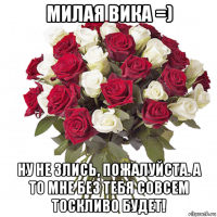 милая вика =) ну не злись, пожалуйста. а то мне без тебя совсем тоскливо будет!