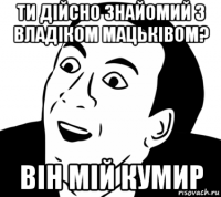 ти дійсно знайомий з владіком мацьківом? він мій кумир