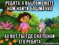 ребята, а вы поможете нам найти бошмачка ах вот ты где ска пенай его ребята