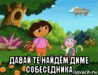  давай те найдём диме собеседника