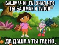 башмачок ты знал что ты башмак и тупой да даша а ты гавно