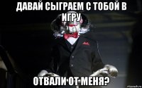 давай сыграем с тобой в игру отвали от меня?