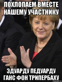 похлопаем вместе нашему участнику эдуарду педуарду ганс фон трипербаху