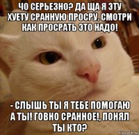 чо серьезно? да ща я эту хуету сранную просру. смотри как просрать это надо! - слышь ты я тебе помогаю а ты! говно сранное!, понял ты кто?