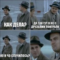 как дела? да так тут в кс с друзьями поиграли ну и чо случилось? 