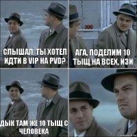 слышал, ты хотел идти в VIP на PVD? ага, поделим 10 тыщ на всех, изи дык там же 10 тыщ с человека 