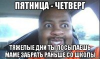 пятница - четверг тяжелые дни ты посылаешь маме забрать раньше со школы