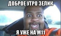 доброе утро зелик я уже на м11