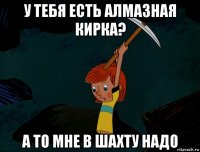 у тебя есть алмазная кирка? а то мне в шахту надо