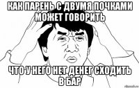 как парень с двумя почками может говорить что у него нет денег сходить в бар