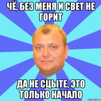 чё, без меня и свет не горит да не сцыте, это только начало