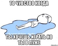 то чувство когда ты хочешь играть но ты в луже