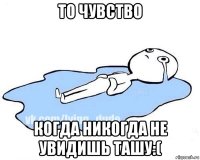 то чувство когда никогда не увидишь ташу:(