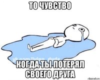 то чувство когда ты потерял своего друга