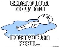 снится то что ты всегда хотел просыпаешься и ревешь....