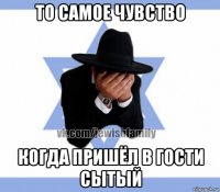 то самое чувство когда пришёл в гости сытый
