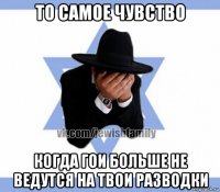 то самое чувство когда гои больше не ведутся на твои разводки