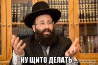  ну щито делать ...