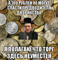 а 100 рублей не могут спасти предводителя дворянства я полагаю что торг здесь неуместен