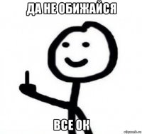 да не обижайся все ок