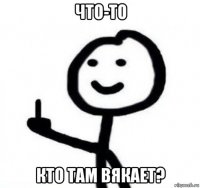 что-то кто там вякает?