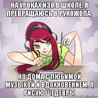 на уроках изо в школе, я превращаюсь в рукожопа, но дома с любимой музыкой и вдохновением, я рисую шедевры