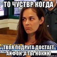 то чуствр когда твоя подруга достает айфон ,а ты нокию