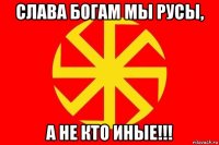 слава богам мы русы, а не кто иные!!!