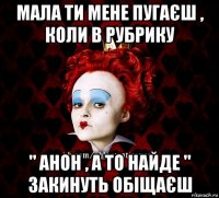 мала ти мене пугаєш , коли в рубрику " анон , а то найде " закинуть обіщаєш