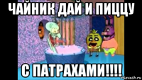 чайник дай и пиццу с патрахами!!!!