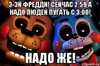 э-эй фредди! сейчас 2:59 а надо людей пугать с 3:00! надо же!