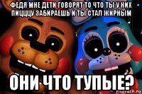 федя мне дети говорят то что ты у них пицццу забираешь и ты стал жирным они что тупые?