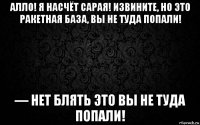 алло! я насчёт сарая! извините, но это ракетная база, вы не туда попали! — нет блять это вы не туда попали!