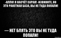 -алло! я насчёт сарая! -извините, но это ракетная база, вы не туда попали! — нет блять это вы не туда попали!