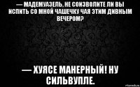 — мадемуазель, не соизволите ли вы испить со мной чашечку чая этим дивным вечером? — хуясе манерный! ну сильвупле.