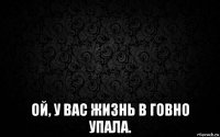  ой, у вас жизнь в говно упала.